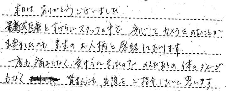 本日はありがとうございました。最新医療と素晴らしいスタッフの中で安心してカメラを飲むことができましたのも、先生のお人柄と感銘しております。　1度も痛みなく受けられましたので飲んだ後の体のダメージもなく、みなさんにも当院をご紹介したいと思います。